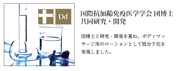 国際抗加齢免疫医学学会団博士共同研究・開発　団博士と研究・開発を重ね、ボディマッサージ用のローションとして低分子化を実現しました。